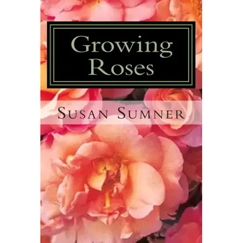Growing Roses: Everything You Need to Know, and More . . .